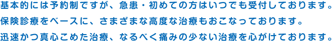 基本的には予約制ですが、急患・初めての方はいつでも受付しております。保険診療をベースに、さまざまな高度な治療もおこなっております。